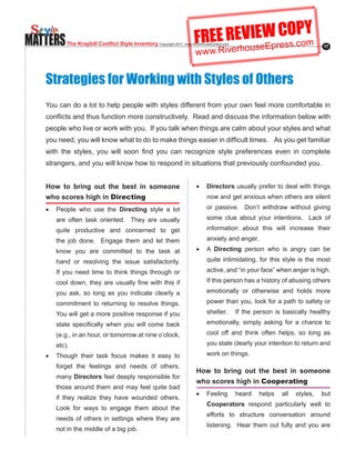 MATTERS                                                                FREE REVIseWresO.coY
                                                                                E C Pm
                                                                               u Ep s
          The Kraybill Conflict Style Inventory Copyright.2011..www.RiverhouseEpress.com
                                                                       w w w.Riverho
                                                                                                                           17




   Strategies for Working with Styles of Others
   You can do a lot to help people with styles different from your own feel more comfortable in
   conflicts.and.thus.function.more.constructively...Read.and.discuss.the.information.below.with.
   people who live or work with you. If you talk when things are calm about your styles and what
   you.need,.you.will.know.what.to.do.to.make.things.easier.in.difficult.times.....As.you.get.familiar.
   with. the. styles,. you. will. soon. find. you. can. recognize. style. preferences. even. in. complete.
   strangers, and you will know how to respond in situations that previously confounded you.


   How to bring out the best in someone                                 •	 Directors usually prefer to deal with things
   who scores high in Directing                                              now and get anxious when others are silent
   •	 People who use the Directing style a lot                               or passive. Don’t withdraw without giving
      are often task oriented. They are usually                              some clue about your intentions. Lack of
      quite productive and concerned to get                                  information about this will increase their
      the job done. Engage them and let them                                 anxiety and anger.
      know you are committed to the task at                             •	 A Directing person who is angry can be
      hand or resolving the issue satisfactorily.                            quite intimidating, for this style is the most
      If you need time to think things through or                            active, and “in your face” when anger is high.
      cool.down,.they.are.usually.fine.with.this.if.                         If this person has a history of abusing others
      you ask, so long as you indicate clearly a                             emotionally or otherwise and holds more
      commitment to returning to resolve things.                             power than you, look for a path to safety or
      You will get a more positive response if you                           shelter.      If the person is basically healthy
      state. specifically. when. you. will. come. back.                      emotionally, simply asking for a chance to
      (e.g., in an hour, or tomorrow at nine o’clock,                        cool off and think often helps, so long as
      etc).                                                                  you state clearly your intention to return and
   •	 Though their task focus makes it easy to                               work on things.
      forget the feelings and needs of others,
                                                                        How to bring out the best in someone
      many Directors feel deeply responsible for
                                                                        who scores high in Cooperating
      those around them and may feel quite bad
                                                                        •	 Feeling         heard   helps   all   styles,   but
      if they realize they have wounded others.
                                                                             Cooperators respond particularly well to
      Look for ways to engage them about the
                                                                             efforts to structure conversation around
      needs of others in settings where they are
                                                                             listening. Hear them out fully and you are
      not in the middle of a big job.
 