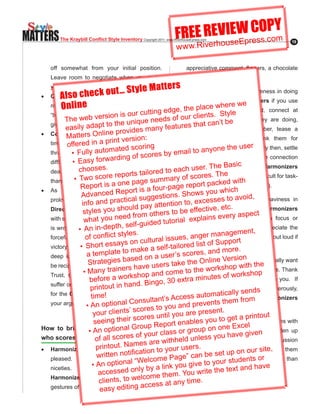 MATTERS                                                                 FREE REVIseWresO.coY
                                                                                 E C Pm
                                                                                u Ep s
           The Kraybill Conflict Style Inventory Copyright.2011..www.RiverhouseEpress.com
                                                                        w w w.Riverho
                                                                                                                      19




        off somewhat from your initial position.                              appreciative.comment,.flowers,.a.chocolate.
        Leave room to negotiate when you make                                 bar, a card, etc.

                                    St yle Matters You will get more cooperativeness in doing
                        ck out …fairness and
        your opening request.
        Compromiserse value
           Also ch
                                                    •	
   •	
        moderation. e Think and speak in terms of
                                                        serious work with Harmonizers if you use
           Onlin                               ge       a. pla
                                                               ce where we
                                                  dge, thetwo-step. approach.. . First,. connect. at.
                                                       in
        “being fair”, “fair version is our cutt“you
                             play”, “reasonable”,                                    . Style
                                                                       ur clientslevel
             The     web
      give some, Iy adsome”, “give andiqu etc.
                      give apt to the un take”,
                                                    e needs of o a human an’t b(ask how they are doing,
                                                                                           e
                                                                        s that c
             easil
                                       provides     many feature       inquire about a family member, tease a
   •	 Compromisers.Online value. efficiency. of.
              Matters tend. to. version:                               little, compliment them, thank them for
                                    rint
              offered in a p
      time.and.energy.and.are.eager.to.find.a.way.                                                   r
                                      ated scorin the  g
                 to a practical solution that endsres by email to an
      through •. Fully autom
                                                                                   yone the use
                                                                       something,.etc.)..Then,.and.only.then,.settle.
                                      rding of sco                     down to business. The human connection
                 •. Easy forwa
      difficulty...A.sense.that.a.fair.and.moderate.                                          ic
                    chooses.
      deal was achieved probably mattersilmore to each u   d                 se comes Bas
                                                                       alwaysr. The before work for Harmonizers
                                      reports ta ore ary of scores. The
                  •. Two score
      than talking through all options. page summ
                                                                       (an.insight.that.is.especially.difficult.for.task-
                                       one                                            cked.with.
                     Report is a does rt.is.a.four-page.report.pa hich
   •	 As the Compromiser .Repo not enjoy
                                                                       oriented Directors.to.remember).
                                                                                        w
                     Advanced                                      . Shows you
                                                  suggein tions•	 Stay xlight. seSeriousness , or heaviness in
                                                           s                                       id
      prolonged debate, nd practicalpartner                                      es s to avo
                                                            ention to, e c
                               a determined
                      info a                          y att
      Directing or evens you should pa may,                            others quicklyetc. anxiety
                                                                                      ,
                      style Cooperating style others to be effective stirs .aspecin Harmonizers
                                                   m she                                                 t.
                                           d fro                        .ex makes.eve
                                                                                           ry
                       wh be you nee
      with strong logic, at able to persuade her
                                                             u
                                                                                    s
                                                               torial.and plain it hard for them to focus or
                                         ,.self-guided.t
                    •. An.i an epth
      is wrong, creating n-dappearance the more                        stay on task. Use humor. Appreciate the
                                                                                           gement,
                                           les.                        , anger mana
                        o co flict.sty
      forceful personf.hasn“won”. However, thel issuesrelationship or their good qualities out loud if
                                       ays on cultura                  you ist.o
      victory may •. Shollow. ss Compromiser’s lf-tailored.lcan honestly do .
                      be hort e The
                                                                                    f.Support. so.
                                                     .a  .se
                                 plate.to.make
      deep inner sense m conclusions on a user’s score
                        a.te that                                             s, and more
                                          b sed should                                   Version that
                          Strategieswilla disturbed. rs ta•	 e Assure nlinerepeatedly h thyou really want
      be reciprocal and balanced rs have use                       k the O them                wit and    e
                                                                       to the their shop
                                             be
                       •.Many traine
      Trust, openness and cooperativeness and com
                                                                    e to knowworkpreferenceshop.views. Thank
                                               shop will               them inutes.o
                                                                                          f.works
                          before a work Bingo,.30.extra.msincerely if they do level with you. If
                                              nd..
                           printout.in.ha
      suffer.on.the.long-term.....Find.concessions.
                                                                       they bring criticism, thank ds generously,
                                                                                                       them
      for the Compromiser, even if you are sure
                           time!                                        ss auto          call sen
                                                                                   matigreatyeffort for Harmonizers
      your argument is stronger.nal Consu
                                                      ltant’s Accefor it requires them from
                        •.An optio                                    nd prevents
                                                c  ores to you a to bepreseabout anything negative.
                                                                               direct
                            y our clients’ s                           are            nt.
                                                c  ores until you In meetings or extended rintout
                                                                                     u to get a p conversations with
                            seeing their s                 epo  rt •	 nables yo
                                                                   e
   How to bring out the ptional Group R                                                     Excel
                                                                        group on one breaks and
                          •.An o best in someone lass or Harmonizers, takeve given lighten up
                                                     our c
   who scores high in f all scores of y
                             o Harmonizing are withheld ua less you
                                                                                          ha
                                                                       on n regular basis. Long, heavy discussion
                                                  es
                             pri to ut. Nam and be
   •	 Harmonizers want nto please ation.to.your.users.                 unsettles Harmonizersoandsite,
                              w                                                           up on ur pushes them
                                ritten.notific social e Pagetocan be setplaces moreorquickly than
                                                                       ” unhelpful
      pleased. Pay attention to small elcom                                                 tudents
                                   optional “W
                           •.Athan any other by a link youotherestyles.ou
                                n                                        giv to y r s                       ve
      niceties.       More
                              accessed on
                                                  ly style,                             e text and ha
      Harmonizers will be positively welcomby them
                                               affected e
                                                                    . You write th
                               clients, to                   at any time.
                                        – it kind note, ss
      gestures of thoughtfulnesseda ing accean
                               easy
 