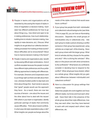 MATTERS                                                                 FREE REVIseWresO.coY
                                                                                 E C Pm
                                                                                u Ep s
           The Kraybill Conflict Style Inventory Copyright.2011..www.RiverhouseEpress.com
                                                                        w w w.Riverho
                                                                                                                           21




   5. People in teams and organizations will be                             needs of the styles involved that would ease
     rewarded by discussing the impact of styles in                         future.conflicts?...
     times.of.negotiation.or.decision-making...Each.                     7. If your group has people from both individualist
     style has different preferences for how to go                          and collectivist cultural backgrounds (see Note
     about things (e.g., how direct and open to be                          1.first.on.page.20),.you.can.have.an.illuminating.
     in.stating.preferences,.how.much.relationship-                         discussion. Separate into small groups of
     building.time.to.include.in.decision-making,.how.                      individualists only or collectivists only. Ask
     rapidly.to.make.decisions,.etc.)..Discuss:.What.                       each.group.to.create.a.picture.showing.a.conflict.
     insights.do.we.get.about.our.collective.decision-                      someone in their group has experienced, using
     making.processes.from.looking.at.these.scores?.
                                                   .                        vehicles as a major part of the drawing. Have
     About.difficulties.we’ve.encountered?.About.                           each group share with the larger group: What
     how.to.improve.decision-making.in.the.future?                          kind of vehicles did they choose for the parties

   6.. People.in.teams.and.organizations.also..benefit.                     and.why?..Who.is.driving.the.vehicles?..Who.

     by.discussing.difficult.style.combinations...A.lot.of.                 else is in the picture and with what connections

     conflicts.escalate.because.the.people.involved.                        to.the.conflictants?..What.factors.do.conflictants.

     have different style preferences and thus prefer                       consider in deciding how to respond to the

     differing approaches to dealing with differences.                      conflict?..When.all.groups.have.shared,.reflect.

     For example, Directors and Cooperators want                            as a whole group: What insights did you gain

     to put things right out there and talk about them                      about differences between individualist and

     now, whereas Avoiders prefer to step back and                          collectivist.conflicts?

     think.about.things.first...Each.tends.to.assume.                    8. Here is a discussion for group settings that
     that."good".people.would.use.the.approach.                             inspires hope:
     they favor. As a result, there are now two                             Select two people who work together and have
     sources.of.tension.-.one.about.the.issues.and.                         different styles, but know and trust each other
     the other about how to deal with the issues!                           well. Have them talk in the presence of the
     With others in your team or organization, identify                     whole group about their style differences, how
     particular pairings of styles that commonly                            they see each other, how they have learned
     cause.difficulties...Think.about.recent.conflicts..
                                                       .                    to work with and respect each others’ style
     In.what.ways.did.style.expectations.play.a.role?.
                                                     .                      differences, etc.
     What insights can people exchange about the
 