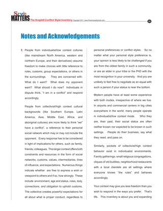 MATTERS    The Kraybill Conflict Style Inventory Copyright.2011..www.RiverhouseEpress.com                                        22




   Notes and Acknowledgements
   1. People from individualist/low context cultures                         personal. preferences. or. conflict. styles.. . . So. no.

      (like mainstream North America, western and                            matter what your personal style preference is,

      northern.Europe,.and.their.derivatives).assume.                        your opinion is less likely to be challenged if you

      freedom to make choices with little reference to                       are from the oldest family in such a community,

      roles, customs, group expectations, or others in                       or are an elder in your tribe or the PhD with the

      the surroundings.         They are concerned with:                     most recognition in your university. And you are

      What. do. I. want?. . What. does. my. opponent.                        unlikely to feel free to negotiate as an equal with

      want?. . What. should. I. do. now?. . Individuals. in.                 such a person if your status is near the bottom.

      dispute. think,. “I. am. in. a. conflict”. and. respond.
                                                                             Modern people have at least some experience
      accordingly.
                                                                             with both modes, irrespective of where we live.

      People from collectivist/high context cultural                         In airports and commercial centers in big cities

      backgrounds       (like   Southern      Europe,      Latin             everywhere in the world, many people operate

      America,     Asia,    Middle      East,    Africa,     and             in individualist/low context mode.          Who they

      aboriginal.cultures).are.more.likely.to.think.“we".                    are, their past, their social status are often

      have. a. conflict”,. a. reference. to. their. personal.                neither known nor expected to be known in such

      social network which may or may not include the                        settings.      People do their business, say what

      opponent. Every response has to be considered                          they need, and pass on.

      in light of implications for others, such as family,
                                                                             Similarly, pockets of collectivist/high context
      friends, colleagues. This larger context offers both
                                                                             behavior exist in individualist environments.
      constraints and resources in the form of social
                                                                             Family gatherings, small religious congregations,
      networks, customs, values, intermediaries, lines
                                                                             cliques of old buddies, neighborhood restaurants
      of.influence,.and.expectations...Numerous.things.
                                                                             with a local clientele are all settings where
      indicate whether are free to express a wish or
                                                                             everyone knows “the rules” and behaves
      viewpoint to others and if so, how strongly. These
                                                                             accordingly.
      include environment, age and status, roles, duty,

      connections, and obligation to uphold customs.                         Your context may give you less freedom than you

      The collective creates powerful expectations for                       wish to respond in the ways you prefer. That’s

      all about what is proper conduct, regardless to                        life. This inventory is about you and expanding
 