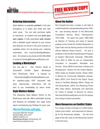MATTERS                                                                  FREE REVIseWresO.coY
                                                                                  E C Pm
                                                                                 u Ep s
            The Kraybill Conflict Style Inventory Copyright.2011..www.RiverhouseEpress.com
                                                                         w w w.Riverho
                                                                                                                               1




   Ordering Information                                                   About the Author
   Style Matters is available printed in full color                       Ron. Kraybill. has. been. a. leader. in. the. field. of.

   throughout or in black and white text with                             conflict.resolution.and.peacebuilding.since.1979..
                                                                                                                           .

   color cover.       You can also purchase rights                        He     was founding director of the Mennonite

   to reproduce at modest cost and print your                             Conciliation        Service, Akron,    Pennsylvania,
                                                                          1979-1988.. . . He. spent. the. years. 1989-1995.
   own copies. A fully automated web version
                                                                          as Director of Training and head of special
   with a detailed report tailored to your scores
                                                                          projects.at.the.Centre.for.Conflict.Resolution.in.
   and features not found in the print versions is
                                                                          Cape Town and as training advisor to the South
   available online. For all pricing and ordering
                                                                          African National Peace Accord.            He was a
   information,. visit. www.ConflictStyleMatters.
                                                                          professor.in.the.Conflict.Transformation.Program.
   com...Or.contact.us.by.phone.at.202-580-8656.
                                                                          at. Eastern. Mennonite. University. 1995-2006..
                                                                                                                        .
   or email at Center@RiverhouseEpress.com.                               From. 2007. to. 2009. he. was. an. independent.
   Leading a Workshop?                                                    consultant         in   Jerusalem,   Ramallah,    and

   You can get a                free Trainers Guide to                    Amman...Since.2009.he.has.been.a.Peace.and.

   Successful        Conflict        Styles       Workshops               Development Advisor for the United Nations.

   from     Riverhouse.       Send          a    request      to:         Other books by Kraybill include: Peace Skills:
                                                                          A Manual for Community Mediators. (Jossey-
    TrainersGuide@ConflictStyleMatters.com
                                                                          Bass,.2001);.Cool Tools for Hot Topics: Group
   An. eighteen-page. PDF. document. with.
                                                                          Tools to Facilitate Meetings When Things are
   clear.    step-by-step.        instructions.       will.   be.
                                                                          Hot.(Good.Books,.2007),.and.Restoring Those
   sent to you immediately by return email.
                                                                          Who Help Others: Spirituality and Self-Care
   Style Matters Online                                                   for Those in Danger of Burnout. (In. press)..
   The interactive Style Matters Online on the                            See www.RiverhouseEpress.com for his essays
   Riverhouse web site offers automated scoring                           and a blog on peace processes.
   and features an emailable, four page score
   report.summarizing.key.findings.for. each user.                        More Resources on Conflict Styles
                                                                          For.a.large.number.of.essays.on.conflict.styles,.
                                                                          culture.and.conflict,..and.resources.for.trainers,.
   Copyright.2005.Ron.Kraybill
   Revised.2008,.2010,.2011                                               go to the Riverhouse website.           On the front
   ISBN.0-9755071-2-5                                                     page of the site, click on the Resources section
   Riverhouse ePress, Harrisonburg, VA
   www.RiverhouseEpress.com                                               in the left menu.
 