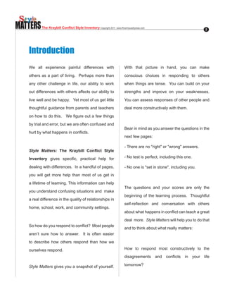 MATTERS   The Kraybill Conflict Style Inventory Copyright.2011..www.RiverhouseEpress.com                              2




   Introduction
   We all experience painful differences with                           With that picture in hand, you can make

   others as a part of living. Perhaps more than                        conscious choices in responding to others

   any other challenge in life, our ability to work                     when things are tense. You can build on your

   out differences with others affects our ability to                   strengths and improve on your weaknesses.

   live well and be happy. Yet most of us get little                    You can assess responses of other people and

   thoughtful guidance from parents and teachers                        deal more constructively with them.

   on.how.to.do.this....We.figure.out.a.few.things.

   by trial and error, but we are often confused and
                                                                        Bear in mind as you answer the questions in the
   hurt.by.what.happens.in.conflicts...
                                                                        next few pages:

                                                                        -.There.are.no."right".or."wrong".answers.
   Style Matters: The Kraybill Conflict Style

   Inventory. gives. specific,. practical. help. for.                   -.No.test.is.perfect,.including.this.one.

   dealing with differences. In a handful of pages,                     -.No.one.is."set.in.stone",.including.you.
   you will get more help than most of us get in

   a lifetime of learning. This information can help
                                                                        The questions and your scores are only the
   you understand confusing situations and make
                                                                        beginning of the learning process. Thoughtful
   a real difference in the quality of relationships in
                                                                        self-reflection. and. conversation. with. others.
   home, school, work, and community settings.
                                                                        about.what.happens.in.conflict.can.teach.a.great.

                                                                        deal more. Style Matters will help you to do that
   So.how.do.you.respond.to.conflict?..Most.people.
                                                                        and to think about what really matters:
   aren’t sure how to answer. It is often easier

   to describe how others respond than how we

   ourselves respond.                                                   How to respond most constructively to the

                                                                        disagreements. and. conflicts. in. your. life.

   Style Matters gives you a snapshot of yourself.                      tomorrow?
 