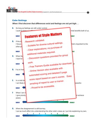 MATTERS     The Kraybill Conflict Style Inventory Copyright.2011..www.RiverhouseEpress.com                  4




   Calm Settings
   When I first discover that differences exist and feelings are not yet high. . .

   A.    So long as feelings are still under control,
         I.push.to.bring.our.differences.out.into.the.open.and.try.to.find.a.solution.that.benefits.both.of.us.

                                                    atters
                                    res of St yle M
                            1          2         3          4          5         6           7
         RARELY
                        Fea      tu                                                              USUALLY


         If the disagreementarch valida
                                                     ted.
   B.                - Rese has not escalated to a high level,
         I focus on achieving what is important to .cultural.than in
                                                                     gs.
                                                    me rather sett worrying about what’s important to the
                             itable.f or.diverse
         other person. -.Su                                         .of.
                                                    s;.n           o.purcha6 e
                                                                           s
                            1
                            -.Clea    r.expla3nation4
                                      2                              5                       7
         RARELY                                                                                  USUALLY
                                                              d.
                                             terials require
                           additional ma
                                                                      group.
   C..                                                 s.p vided.for.
                                           .questionus aro of what we want.
         ..When.feelings.are.still.low-key,.
                           -.Discussion
           I look for a compromise that gives each of     little
                            1          2         3          4          5         6           7
                                work.                                                    .
         RARELY                                                        .for.download   USUALLY
                                                 .G  uide.available
                              -.Free.Trainers
                                                                            .
                                                          .available.with
                                       e.Version.also
   D..   .I.try.to.head.off.trouble.before.it.begins.by.steering.away.from.difficult.issues.
                               -.Onlin
                                                                 tailed.5.page.
                           1        2        3       4       5       6       7
          RARELY
                                automated.s     coring.and.de                          USUALLY
                                                                               . E  asy
                                                              user’s scores
                                score rep   ort based on
   E.      In a mild disagreement,
                                                             ser or trainer.
           I am likely to go alongailing of report to u wishes in order to keep things peaceful.
                                     with the other person’s
                                 em
                           1        2        3       4
                                                         ssible. 6
                                                             5               7
          RARELY                 -.Pric ed.to.be.acce                                  USUALLY


   F     When I am in a disagreement but my emotions are not yet fully aroused,
         I give priority to harmony and set aside my personal preferences as necessary to achieve
         peace.
                            1          2         3          4          5         6           7
         RARELY                                                                                  USUALLY



   G.. ..When.the.disagreement.is.still.low-key,
         I put as much effort into understanding the other side’s views as I put into explaining my own.
                            1          2         3          4          5         6           7
         RARELY                                                                                  USUALLY
 
