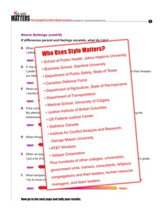MATTERS     The Kraybill Conflict Style Inventory Copyright.2011..www.RiverhouseEpress.com                   6




   Storm Settings (cont’d)
   If differences persist and feelings escalate, what do I do?

   N. When I am upset in a disagreement,
                                         Matte                                   rs?
                        W ho Uses St yle
      I withdraw from discussion so that neither side gets what they want.
                                                                               kins.Universit
                                                                                                y
                                                           h,.Johns.Hop
                            1          2         3          4    5        6       7
                                            ublic.Healt
                       •.School.of.P
          RARELY                                                                           USUALLY
                                                                     niversit   y
   O..   If..the.conflict.gets.too.intense,. ool,.Stanford.U
                        •.Busin     ess.Sch
         I prefer to set aside my needs and let the other person have what xas want rather than threaten
                                                                                  Te
                                                                fety,.State.of. they
         our relationship. epartmen
                        •.D                  t.of.Public.Sa
                             1        2         3       4
                                                               e5         6       7
          RARELY         •.Canadian        .Defence.Forc                                   USUALLY
                                                                                            ania
                                                             ure,.Sta    te.of.Pennsylv
   P.    When an argument gets ment.of.Agricult
                                        really intense,
                          •.Depart
         I decide that the differences aren’t worth all the ation and drop the discussion.
                                                                  hassle
                             1 epartment.of.
                                                    Tra4 sport5
                                                        n
                          •.D         2         3                         6       7
                                                                            a lgary
          RARELY
                                                         niversity.of.C                    USUALLY
                           •.Me     dical.School,.U
   Q..   If.the.conflict.gets.intense,.                       tish.Columbia
         My attention goes tostice.I       nstituget.of.Bri important to me rather than to protecting the
                            •.Ju strategies to
                                                   te
                                                       what is
                                                                   ter
         relationship.
                            •.US.Federa3        l.Judicial.Cen
                             1        2                 4        5        6       7
          RARELY
                              •.Statistics.C      anada                                    USUALLY
                                                                                    sea rch,.
                                                                  alysis.and.Re
                               •.Institute.f   or.Conflict.An
   R.
                                                      n University
         When things get heated, I let the other person have their way.
                             1    George Maso 4
                                      2         3                5        6       7
          RARELY                                                                           USUALLY
                                                    ss
                                •.AT&T.Wirele
   S.    When an argument gets really Corporation
                                 •.Valspar. intense,                                         s,
         I put a lot of effort into advancing the conversationollegesa way that it ie
                                                                     in such , universitmeets everyone’s goals.
                                          und3 ds o4
                                                re      f other c
                             1 Plus h 2                          5        6       7
                                                                                     ts, religious
          RARELY                                     nits, train   ers, consultan          USUALLY
                                  government u                                                       e
                                                                                  uman resourc
   T.                                                s and th    eir leaders, h
                                   congregation
         When tempers are high,
         I try to move on by seeking a deal that gives everyone rs.       some but not all of what they want.
                                                   and4team 5 a 6 le de
                             1     managers,
                                      2         3                                 7
         RARELY                                                                              USUALLY



   Now go to the next page and tally your results.
 