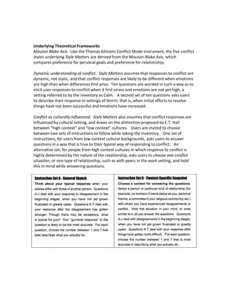 Underlying Theoretical Frameworks
Mouton Blake Axis. Like the Thomas Kilmann Conflict Mode Instrument, the five conflict
styles underlying Style Matters are derived from the Mouton-Blake Axis, which
compares preference for personal goals and preference for relationship.
Dynamic understanding of conflict. Style Matters assumes that responses to conflict are
dynamic, not static, and that conflict responses are likely to be different when emotions
are high than when differences first arise. Ten questions are worded in such a way as to
elicit user responses to conflict when it first arises and emotions are not yet high, a
setting referred to by the inventory as Calm. A second set of ten questions asks users
to describe their response in settings of Storm, that is, when initial efforts to resolve
things have not been successful and emotions have increased.
Conflict as culturally influenced. Style Matters also assumes that conflict responses are
influenced by cultural setting, and draws on the distinction proposed by E.T. Hall
between “high context” and “low context” cultures. Users are invited to choose
between two sets of instructions to follow while taking the inventory. One set of
instructions, for users from low context cultural backgrounds, asks users to answer
questions in a way that is true to their typical way of responding to conflict. An
alternative set, for people from high context cultures in which response to conflict is
highly determined by the nature of the relationship, asks users to choose one conflict
situation, or one type of relationship, such as with peers in the work setting, and hold
this in mind while answering questions.
 