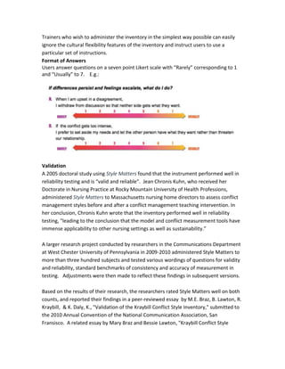 Trainers who wish to administer the inventory in the simplest way possible can easily
ignore the cultural flexibility features of the inventory and instruct users to use a
particular set of instructions.
Format of Answers
Users answer questions on a seven point Likert scale with “Rarely” corresponding to 1
and “Usually” to 7. E.g.:
Validation
A 2005 doctoral study using Style Matters found that the instrument performed well in
reliability testing and is “valid and reliable”. Jean Chronis Kuhn, who received her
Doctorate in Nursing Practice at Rocky Mountain University of Health Professions,
administered Style Matters to Massachusetts nursing home directors to assess conflict
management styles before and after a conflict management teaching intervention. In
her conclusion, Chronis Kuhn wrote that the inventory performed well in reliability
testing, "leading to the conclusion that the model and conflict measurement tools have
immense applicability to other nursing settings as well as sustainability.”
A larger research project conducted by researchers in the Communications Department
at West Chester University of Pennsylvania in 2009-2010 administered Style Matters to
more than three hundred subjects and tested various wordings of questions for validity
and reliability, standard benchmarks of consistency and accuracy of measurement in
testing. Adjustments were then made to reflect these findings in subsequent versions.
Based on the results of their research, the researchers rated Style Matters well on both
counts, and reported their findings in a peer-reviewed essay by M.E. Braz, B. Lawton, R.
Kraybill, & K. Daly, K., "Validation of the Kraybill Conflict Style Inventory," submitted to
the 2010 Annual Convention of the National Communication Association, San
Fransisco. A related essay by Mary Braz and Bessie Lawton, "Kraybill Conflict Style
 