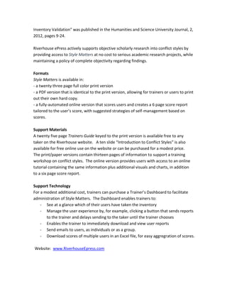 Inventory Validation" was published in the Humanities and Science University Journal, 2,
2012, pages 9-24.
Riverhouse ePress actively supports objective scholarly research into conflict styles by
providing access to Style Matters at no cost to serious academic research projects, while
maintaining a policy of complete objectivity regarding findings.
Formats
Style Matters is available in:
- a twenty three page full color print version
- a PDF version that is identical to the print version, allowing for trainers or users to print
out their own hard copy.
- a fully-automated online version that scores users and creates a 6 page score report
tailored to the user’s score, with suggested strategies of self-management based on
scores.
Support Materials
A twenty five page Trainers Guide keyed to the print version is available free to any
taker on the Riverhouse website. A ten slide “Introduction to Conflict Styles” is also
available for free online use on the website or can be purchased for a modest price.
The print/paper versions contain thirteen pages of information to support a training
workshop on conflict styles. The online version provides users with access to an online
tutorial containing the same information plus additional visuals and charts, in addition
to a six page score report.
Support Technology
For a modest additional cost, trainers can purchase a Trainer’s Dashboard to facilitate
administration of Style Matters. The Dashboard enables trainers to:
- See at a glance which of their users have taken the inventory
- Manage the user experience by, for example, clicking a button that sends reports
to the trainer and delays sending to the taker until the trainer chooses
- Enables the trainer to immediately download and view user reports
- Send emails to users, as individuals or as a group.
- Download scores of multiple users in an Excel file, for easy aggregration of scores.
Website: www.RiverhouseEpress.com
 