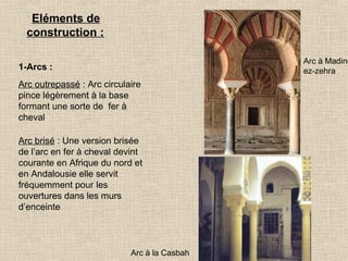 Eléments de
construction :

Arc à Madine
ez-zehra

1-Arcs :
Arc outrepassé : Arc circulaire
pince légèrement à la base
formant une sorte de fer à
cheval
Arc brisé : Une version brisée
de l’arc en fer à cheval devint
courante en Afrique du nord et
en Andalousie elle servit
fréquemment pour les
ouvertures dans les murs
d’enceinte

Arc à la Casbah

 