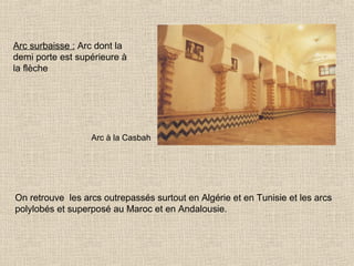 Arc surbaisse : Arc dont la
demi porte est supérieure à
la flèche

Arc à la Casbah

On retrouve les arcs outrepassés surtout en Algérie et en Tunisie et les arcs
polylobés et superposé au Maroc et en Andalousie.

 