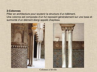2-Colonnes
Pilier en architecture pour soutenir la structure d’un bâtiment.
Une colonne est composée d’un fut reposant généralement sur une base et
surmonté d’un élément élargi appelé chapiteau

Colonnes à Séville

 