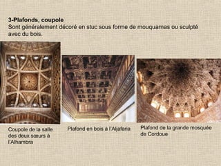 3-Plafonds, coupole
Sont généralement décoré en stuc sous forme de mouquarnas ou sculpté
avec du bois.

Coupole de la salle
des deux sœurs à
l’Alhambra

Plafond en bois à l’Aljafaria

Plafond de la grande mosquée
de Cordoue

 