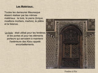 Les Matériaux:
Toutes les demeures Mauresque
étaient réaliser par les mêmes
matériaux : le bois, la pierre (brique,
moellons mortiers, marbre), le plâtre
et la faïence.
Le bois : était utilisé pour les fenêtres
et les portes et pour les éléments
porteurs qui servaient à maintenir
l'extérieure des Kbou appelé
encorbellements.

Fenêtre à Fès

 