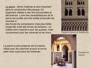 La pierre : 2ème matériau le plus important
dans la construction Mauresque, fut
largement utilisée à des fins structurelles et
décoratives. L'une des caractéristiques de la
pierre est qu'elle soit très solide lorsqu'elle est
soumise à
des forces de compression mais plus faible
lorsqu'elle subit des forces de tensions ; on
l'utilise donc rarement pour les poutres, mais
couramment pour les colonnes et les murs.

La pierre la plus employé est le marbre,
utilisé pour les colonnes et pour le sol du
patio mais aussi pour les fontaines.

Façade en pierre en Andalousie

Fontaine en
marbre

 
