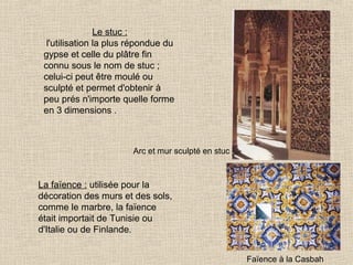 Le stuc :
l'utilisation la plus répondue du
gypse et celle du plâtre fin
connu sous le nom de stuc ;
celui-ci peut être moulé ou
sculpté et permet d'obtenir à
peu prés n'importe quelle forme
en 3 dimensions .

Arc et mur sculpté en stuc

La faïence : utilisée pour la
décoration des murs et des sols,
comme le marbre, la faïence
était importait de Tunisie ou
d'Italie ou de Finlande.
Faïence à la Casbah

 