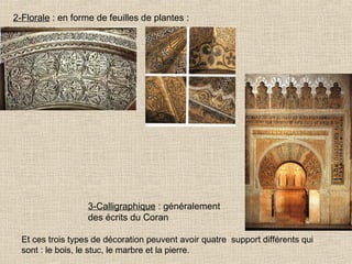 2-Florale : en forme de feuilles de plantes :

3-Calligraphique : généralement
des écrits du Coran
Et ces trois types de décoration peuvent avoir quatre support différents qui
sont : le bois, le stuc, le marbre et la pierre.

 