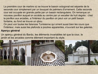 La première cour de marbre où se trouve le bassin octogonal est séparée de la
seconde cour simplement par un bouquet de palmiers d'ornement. Cette seconde
cour est occupée en grande partie par un bassin rectangulaire. On remarque un
nouveau pavillon auquel on accède au centre par un escalier de huit degrés : c'est
la pavillon aux arcades, a l'intérieur du pavillon on peut voir un petit bassin
fontaine, au fond se trouve un qbou.
On peut voir toutes les faïences Tunisienne qui ornent aussi bien les cours que
l'intérieur, mais aussi les plafonds a poutres apparentes, s'ouvrant sur les galeries.

Aperçu général
Un aperçu général du Bardo, les éléments invariables tel que la cour, le
jardin et les arcades comme élément important du style.

 