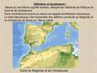 Définition et localisation :
Maure du mot Moros signifie sombre, désigne les habitants de l'Afrique du
Nord et de l'Andalousie.
Donc l'architecture propre au maure est appelé architecture mauresque.
Le style Mauresque c'est l'ensemble des édifices construits au Maghreb et
en Andalousie du 8eme au 19eme siècle.

Carte du Maghreb et de l’Andalousie

 
