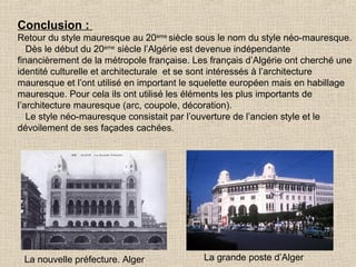 Conclusion :
Retour du style mauresque au 20eme siècle sous le nom du style néo-mauresque.
Dès le début du 20eme siècle l’Algérie est devenue indépendante
financièrement de la métropole française. Les français d’Algérie ont cherché une
identité culturelle et architecturale et se sont intéressés à l’architecture
mauresque et l’ont utilisé en important le squelette européen mais en habillage
mauresque. Pour cela ils ont utilisé les éléments les plus importants de
l’architecture mauresque (arc, coupole, décoration).
Le style néo-mauresque consistait par l’ouverture de l’ancien style et le
dévoilement de ses façades cachées.

La nouvelle préfecture. Alger

La grande poste d’Alger

 