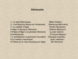 Bibliographie

1- Le style Mauresque
2- L'architecture Maure en Andalousie
3- La casbah d'Alger
4-Alger a l'époque Ottomane
5-Palais d'Alger a la période Ottomane
6-Arabisances
7-L’architecture musulmane d’occident
8-La maison mauresque
9-Thèse sur le néo-mauresque à Alger

(Miles Danby)
(Marianne Barricand)
(André Ravereau)
(Sakina Missoum)
(Lucien Golvin)
(François Beguin)
(Georges marçais)
(jean cotereau)
(Mr Semmar)

 