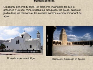 Portrais général :
Un aperçu général du style, les éléments invariables tel que la
présence d’un seul minaret dans les mosquées, les cours, patios et
jardin dans les maisons et les arcades comme élément important du
style.

Mosquée la pêcherie à Alger

Mosquée El-Kairaouan en Tunisie

 