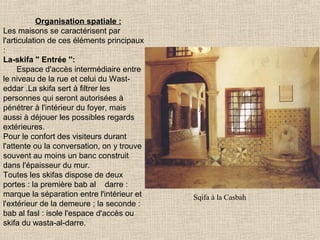 Organisation spatiale :
Les maisons se caractérisent par
l'articulation de ces éléments principaux
:
La-skifa " Entrée '':
Espace d'accès intermédiaire entre
le niveau de la rue et celui du Wasteddar .La skifa sert à filtrer les
personnes qui seront autorisées à
pénétrer à l'intérieur du foyer, mais
aussi à déjouer les possibles regards
extérieures.
Pour le confort des visiteurs durant
l'attente ou la conversation, on y trouve
souvent au moins un banc construit
dans l'épaisseur du mur.
Toutes les skifas dispose de deux
portes : la première bab al darre :
marque la séparation entre l'intérieur et
l'extérieur de la demeure ; la seconde :
bab al fasl : isole l'espace d'accès ou
skifa du wasta-al-darre.

Sqifa à la Casbah

 
