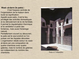 Wast- al-darre (le patio) :
C'est l'espace centrale de
l'organisation de la maison dans
toute sa signification.
Appelé aussi patio, il est le lieu
privilégié des activités domestiques
et du déroulement de la vie familiale.
Il permet la régularisation thermique
et la ventilation à partir des
fontaines, mais aussi l'éclairage
naturel.
Partiellement couvert ou découvert,
le patio est le seul endroit où l'on
puisse voir les façades décorées.
L'organisation idéale autour du wastal-darre est une composition de
quatre chambres avec quatre
galeries, mais le nombre de galeries
est indépendant du nombre des
chambres.

Patio à l’Alhambra

 