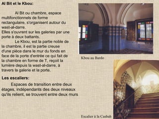 Al Bit et le Kbou:
Al Bit ou chambre, espace
multifonctionnels de forme
rectangulaire, s'organisent autour du
wast-al-darre.
Elles s'ouvrent sur les galeries par une
porte à deux battants.
Le Kbou, est la partie noble de
la chambre, il est la partie creuse
d'une pièce dans le mur du fonds en
face de la porte d'entrée ce qui fait de
la chambre en forme de T, reçoit la
lumière depuis la wast-al-darre, à
travers la galerie et la porte.

Kbou au Bardo

Les escaliers:
Espaces de transition entre deux
étages, indépendants des deux niveaux
qu'ils relient, se trouvent entre deux murs

Escalier à la Casbah

 