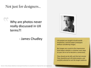 Not just for designers…



                Why are photos never
                really discussed in UX
                terms?!

                                 - James Chudley                                                UX analysts are taught to build vanilla
                                                                                                wireframes, and test paper prototypes
                                                                                                without considering images.

                                                                                                But images are crucial to first impressions
                                                                                                (and impact whether a customer even stays
                                                                                                on your site at all to become a conversion).

                                                                                                They should not be left until the last minute.
                                                                                                They should be part of initial analysis, and
                                                                                                carefully selected to suit the target audience.


Source: http://www.slideshare.net/cxpartners/how-to-use-photos-to-improve-the-user-experience                                        Booz | Allen | Hamilton
 