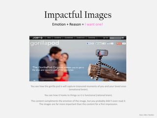 Impactful Images
                   Emotion + Reason = I want one!




You see how the gorilla pod is will capture treasured moments of you and your loved ones
                                      (emotional brain).

            You see how it hooks to things so it is functional (rational brain).

The content compliments the emotion of the image, but you probably didn’t even read it.
       The images are far more important than the content for a first impression.



                                                                                           Booz | Allen | Hamilton
 