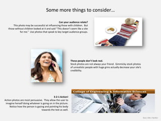 Some more things to consider…

                                                  Can your audience relate?
       This photo may be successful at influencing those with children. But
   those without children looked at it and said “This doesn’t seem like a site
             for me.” Use photos that speak to key target audience groups.




                                                              These people don’t look real.
                                                              Stock photos are not always your friend. Gimmicky stock photos
                                                              of unrealistic people with huge grins actually decrease your site’s
                                                              credibility.




                                             3-2-1 Action!
Action photos are most persuasive. They allow the user to
 imagine herself doing whatever is going on in the picture.
     Notice how the person is gazing and pointing his body
                                  towards the text as well.

                                                                                                                                    Booz | Allen | Hamilton
 