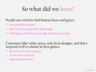 So what did we learn?
People are wired to find human faces and gazes.
 Use impactful images
 Don’t wait to choose the right image
 Point gazes at text to encourage customers to read


Customers like white space and clean designs, and don’t
respond well to clutter at first glance.
 Reduce the number of groups
 Create visual simplicity
 Apply targeted layouts


                                                       Booz | Allen | Hamilton
 