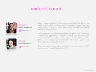 make it count.

                         Linna Ferguson and Sarah Weise are members of the User Experience
Linna Ferguson
703.585.7268             Team at Booz Allen Hamilton. For a combined 20 years, they have
ferguson_linna@bah.com   helped clients increase site traffic, prevent drop-offs, and boost sales by
                         enhancing user experience.
      @vafoodscaper

                         Their experience extends to government, non-profit, and e-commerce
                         websites and applications. A snapshot of their Booz Allen Hamilton
                         clients includes U.S. Army, Coast Guard, Veterans Affairs, Federal
Sarah Weise              Bureau of Investigation, Environmental Protection Agency, and
301.346.0308             Washington Performing Arts Society.
weise_sarah@bah.com

      @weisesarah        Over the past 4 years, Linna and Sarah have presented at UPA
                         conferences in Portland, Munich, and DC.




                                                                                              Booz | Allen | Hamilton
 