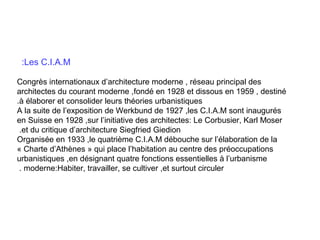 :Les C.I.A.M
Congrès internationaux d’architecture moderne , réseau principal des
architectes du courant moderne ,fondé en 1928 et dissous en 1959 , destiné
.à élaborer et consolider leurs théories urbanistiques
A la suite de l’exposition de Werkbund de 1927 ,les C.I.A.M sont inaugurés
en Suisse en 1928 ,sur l’initiative des architectes: Le Corbusier, Karl Moser
.et du critique d’architecture Siegfried Giedion
Organisée en 1933 ,le quatrième C.I.A.M débouche sur l’élaboration de la
« Charte d’Athènes » qui place l’habitation au centre des préoccupations
urbanistiques ,en désignant quatre fonctions essentielles à l’urbanisme
. moderne:Habiter, travailler, se cultiver ,et surtout circuler

 
