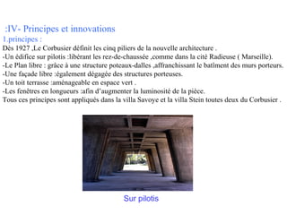 :IV- Principes et innovations
1.principes :
Dès 1927 ,Le Corbusier définit les cinq piliers de la nouvelle architecture .
-Un édifice sur pilotis :libérant les rez-de-chaussée ,comme dans la cité Radieuse ( Marseille).
-Le Plan libre : grâce à une structure poteaux-dalles ,affranchissant le batîment des murs porteurs.
-Une façade libre :également dégagée des structures porteuses.
-Un toit terrasse :aménageable en espace vert .
-Les fenêtres en longueurs :afin d’augmenter la luminosité de la pièce.
Tous ces principes sont appliqués dans la villa Savoye et la villa Stein toutes deux du Corbusier .

Sur pilotis

 