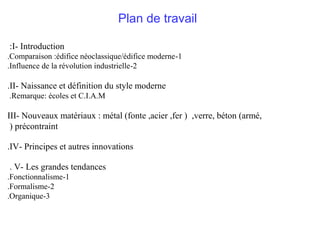 Plan de travail
:I- Introduction
.Comparaison :édifice néoclassique/édifice moderne -1
.Influence de la révolution industrielle -2

.II- Naissance et définition du style moderne
.Remarque: écoles et C.I.A.M

III- Nouveaux matériaux : métal (fonte ,acier ,fer ) ,verre, béton (armé,
) précontraint
.IV- Principes et autres innovations
. V- Les grandes tendances
.Fonctionnalisme-1
.Formalisme-2
.Organique-3

 