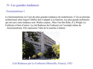 :V- Les grandes tendances
:Fonctinnalisme-1
Le fonctionnalisme est l’une des plus grandes tendances du modernisme .C’est un principe
architectural selon lequel l’édifice doit s’adapter à sa fonction .Les plus grands architectes
qui ont suivi cette tendance sont :Walter cropius , Mies Van Der Rohe ,F.L.Wright ,Le
Corbusier et bien d’autres .La cité Radieuse du Corbusier est l’exemple même du
. fonctionnalisme .Elle représente l’idée de la machine à habiter

.Cité Radieuse par Le Corbusier (Marseille, France), 1952

 