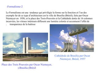 :Formalisme-2
Le Formalisme est une tendance qui privilégie la forme sur la fonction et l’un des
exemple far de ce type d’architecture est la ville de Brasilia (Brésil), faite par Oscar
Niemeyer en 1956, et la place des Trois-Pouvoirs et la Cathédrale dotée de 16 colonnes
incurvées, les vitraux intérieurs diffusent une lumière colorée et accentuent l’effet de
. transparence de la battisse

Cathédrale de Brasilia par Oscar
.Niemeyer, Brésil, 1957
Place des Trois Pouvoirs par Oscar Niemeyer,
).Brasilia (Brésil

 