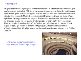 :Organique-3
D’après la tendance Organique la forme architecturale n’est réellement déterminée que
par la fonction attribuée à l’édifice et par son environnement ;le choix des matériaux de
construction ;pour leurs couleurs pour leurs textures ou bien pour leurs caractéristiques
structurelles comme le Musée Guggenheim dont L’espace intérieur est formé d’une
spirale de six étages ouverts sur un patio. Une verrière au-dessus du bâtiment distribue
un éclairage naturel sur les œuvres d’art exposées. L’Opéra de Sydney aux voiles
blanches inspiré des voiles déployées d’un bateau .La Maison sur la cascade (Frank
Llyod Wright) qui Illustre le concept « Organique », et représente des formes
d’inspiration cubiste, Wright a obtenu une harmonie massive des volumes et la fluidité
.de l’eau

Intérieur du musée Guggenheim de
New York par Frank Lloyd Wright

 