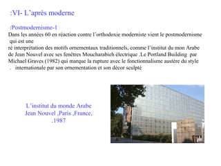 :VI- L’après moderne
:Postmodernisme-1
Dans les années 60 en réaction contre l’orthodoxie moderniste vient le postmodernisme
qui est une
ré interprétation des motifs ornementaux traditionnels, comme l’institut du mon Arabe
de Jean Nouvel avec ses fenêtres Moucharabieh électrique .Le Portland Building par
Michael Graves (1982) qui marque la rupture avec le fonctionnalisme austère du style
. internationale par son ornementation et son décor sculpté

L’institut du monde Arabe
Jean Nouvel ,Paris ,France,
.1987

 