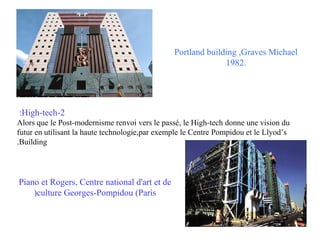 Portland building ,Graves Michael
1982.

:High-tech-2
Alors que le Post-modernisme renvoi vers le passé, le High-tech donne une vision du
futur en utilisant la haute technologie,par exemple le Centre Pompidou et le Llyod’s
.Building

Piano et Rogers, Centre national d'art et de
)culture Georges-Pompidou (Paris

 
