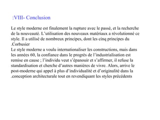 :VIII- Conclusion
Le style moderne est finalement la rupture avec le passé, et la recherche
de la nouveauté. L’utilisation des nouveaux matériaux a révolutionné ce
style. Il a utilisé de nombreux principes, dont les cinq principes du
.Corbusier
Le style moderne a voulu internationaliser les constructions, mais dans
les années 60, la confiance dans le progrès de l’industrialisation est
remise en cause ; l’individu veut s’épanouir et s’affirmer, il refuse la
standardisation et cherche d’autres manières de vivre. Alors, arrive le
post-moderne qui appel à plus d’individualité et d’originalité dans la
.conception architecturale tout en revendiquant les styles précédents

 