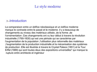 Le style moderne

:I –Introduction
La comparaison entre un édifice néoclassique et un édifice moderne
marque le contraste entre le passé et le moderne .Il y a beaucoup de
changements au niveau des matériaux utilisés ,de la forme ,de
l’ornementation .Ces changements ont vu leur début à travers la révolution
industrielle (1760-1830) qui est une période qui se caractérise par
l’augmentation de la population ,l’utilisation plus rationnelle des matériaux
,l’augmentation de la production industrielle et la mécanisation des systèmes
de production .Elle est illustrée à travers le Crystal Palace (1851) et la Tour
Eiffel (1889) qui sont toutes deux des expositions universelles* qui marque la
rupture entre architecte et ingénieur

 