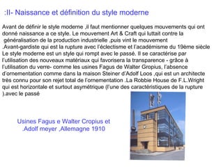 :II- Naissance et définition du style moderne
Avant de définir le style moderne ,il faut mentionner quelques mouvements qui ont
donné naissance a ce style. Le mouvement Art & Craft qui luttait contre la
généralisation de la production industrielle ,puis vint le mouvement
.Avant-gardiste qui est la rupture avec l’éclectisme et l’académisme du 19ème siècle
Le style moderne est un style qui rompt avec le passé. Il se caractérise par
l’utilisation des nouveaux matériaux qui favorisera la transparence - grâce à
l’utilisation du verre- comme les usines Fagus de Walter Gropius, l’absence
d’ornementation comme dans la maison Steiner d’Adolf Loos ,qui est un architecte
très connu pour son rejet total de l’ornementation .La Robbie House de F.L.Wright
qui est horizontale et surtout asymétrique (l’une des caractéristiques de la rupture
).avec le passé

Usines Fagus e Walter Cropius et
.Adolf meyer ,Allemagne 1910

 