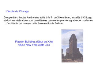 :L’école de Chicago
Groupe d’architectes Américains actifs à la fin du XIXe siècle , installés à Chicago
et dont les réalisations sont considérées comme les premiers gratte-ciel modernes
..L’architecte qui marqua cette école est Louis Sullivan

Flatiron Building ,début du XXe
siècle New York états unis

 