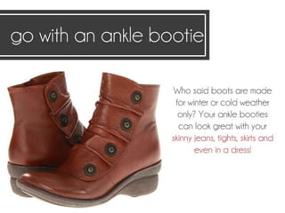 Go with an ankle bootie. Who said boots are
made for winter or cold weather only?
Your ankle booties can look great with your
skinny jeans, tights, skirts and even in a dress!
 