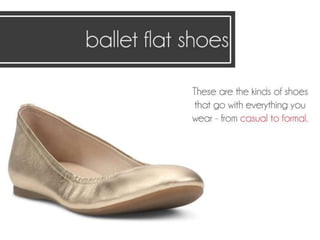 Ballet flat shoes.
These are the kinds of shoes that go with
everything you wear - from casual to formal.
 