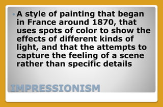 IMPRESSIONISM
 A style of painting that began
in France around 1870, that
uses spots of color to show the
effects of different kinds of
light, and that the attempts to
capture the feeling of a scene
rather than specific details
 