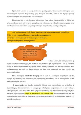 ΧΡΗΣΤΟΣ ΠΑΛΛΙΔΗΣ Σελίδα 13
Προσωπικά, λατρεύω το δημοκρατικό τρόπο προσέγγισης των παικτών, αλλά πάντα ξεκινώ με
τον αυταρχικό. Περιμένω πως και πως όμως, ποιος θα αναδυθεί.., ώστε να του παρέχω πρόωρη
εξουσιοδότηση και ίσως να μάθω και κάτι καινούργιο!
Είναι σημαντικό να εμπνέεις τους παίκτες σου. Είναι επίσης σημαντικό όλοι να θέλουν να
είναι κοντά σου, αφού εσύ συνεχώς προσφέρεις νέα γνώση και νέα ενδιαφέροντα ερωτήματα, διότι
έτσι θα γίνουν καλύτεροι ποδοσφαιριστές, καλύτεροι επαγγελματίες, καλύτεροι άνθρωποι.
Από την διαδικασία αυτή γίνεται εύκολα αντιληπτός ο καταμερισμός της ευθύνης.
Θέλω να πω, ότι πολλοί θεωρούν ότι γνωρίζουν.. και μπορούν,
αν δεν τους δώσεις όμως ποτέ την ευκαιρία να πράξουν..,
σίγουρα δεν θα μάθουν ποτέ να ρωτούν….
Είπαμε λοιπόν, ότι ζητούμενο είναι η
ομάδα να μπορεί να προσαρμόζεται άμεσα σε νέες συνθήκες (βλ. παραδείγματα 1 και 2). Με άλλα
λόγια, η αποτελεσματικότητα της ομάδας στους αγώνες εξαρτάται και από την ποιότητα των
ποδοσφαιριστών και από την διορατικότητα του ίδιου του προπονητή που έχει επιλέξει το
αγωνιστικό σχέδιο.
Στους αγώνες δε, απαιτείται συνεχώς όλα τα μέλη της ομάδας να αποφασίζουν υπό το
πρίσμα της σύνθεσης των δεδομένων μιας υφιστάμενης κατάστασης και σε αντιπαραβολή με το
επιλεγμένο σχέδιο (τακτική).
Ο προπονητής έχει διδάξει πολλαπλές λύσεις (όσοι περισσότεροι οι αντίπαλοι, ή
δυσκολότεροι, τόσο περισσότερες οι λύσεις), έχει καθοδηγήσει τους παίκτες του να αποφασίζουν
όπου χρειάζεται μόνοι τους εντός στυλ ή σχεδίων (τακτικές), έχει προκαλέσει την σύγκλιση των
απόψεων, έχει εμπνεύσει, μπορεί να αναγνωρίζει την κάθε ενέργεια τόσο των παικτών του όσο και
των αντιπάλων και εν τέλει θα επιτρέψει ή όχι τις όποιες πρωτοβουλίες να συνεχιστούν, δίνοντας τις
κατάλληλες οδηγίες.
Συνήθως, όταν αναλαμβάνω μια
νέα ομάδα πάντα μου
αρέσει να ξεκινώ να
καταγράφω σε λευκό
χαρτί…
 