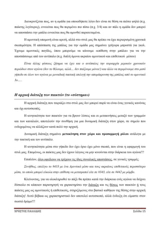 ΧΡΗΣΤΟΣ ΠΑΛΛΙΔΗΣ Σελίδα 15
Διευκρινίζεται πως, αν η ομάδα για οποιοδήποτε λόγο δεν είναι σε θέση να πιέσει ψηλά (π.χ.
παίκτης λιγότερος), εννοείται πως θα περιμένει πιο πίσω (π.χ. 3/4) και αν πάλι η ομάδα δεν μπορεί
να αποσπάσει την μπάλα εννοείται πως θα αμυνθεί παρατεταμένα.
Η αμυντική υπομονή είναι αρετή, αλλά στο στυλ μας θα πρέπει να έχει περιορισμένη χρονικά
σκοπιμότητα. Η απόσπαση της μπάλας για την ομάδα μας σημαίνει γρήγορα μπροστά για γκολ.
Έχουμε αμυντικές παγίδες, όπου μπορούμε να κάνουμε «επίθεση στην μπάλα» για να την
αποσπάσουμε από τον αντίπαλο (π.χ. διπλή άμυνα ακραίου αμυντικού και επιθετικού μέσου)
Είναι άλλης φύσεως ζήτημα να έχει και ο αντίπαλος την κυριαρχία μερικών χρονικών
περιόδων στον αγώνα (δεν το θέλουμε, αλλά… δεν παίζουμε μόνοι!) και άλλο να περιμένουμε στο μισό
γήπεδο σε όλον τον αγώνα με μοναδική τακτική επιλογή την απομάκρυνση της μπάλας από το αμυντικό
3ο…..
Η αρχική διάταξη των παικτών (το «σύστημα»)
Η αρχική διάταξη που ταιριάζει στο στυλ μας δεν μπορεί παρά να είναι ένας γενικός κανόνας
και όχι αυτοσκοπός.
Η κινητικότητα των παικτών για να βρουν λύσεις και οι μετακινήσεις μεταξύ των γραμμών
και των καναλιών, αποτελούν την συνθήκη για μια δυναμική διάταξη στον χώρο, σε σημείο που
ενδεχομένως να αλλάζουν κατά πολύ την αρχική.
Δυναμική διάταξη σημαίνει μετακίνηση στον χώρο και προσαρμογή ρόλου ανάλογα με
την τακτική και τον αντίπαλο.
Η κινητικότητα μέσα στο γήπεδο δεν έχει όριο έχει μόνο σκοπό, που είναι η εφαρμογή του
στυλ μας. Επομένως, οι παίκτες μας δεν έχουν λόγους να μην κινούνται στην διάρκεια του αγώνα!!!
Επιπλέον, όλοι οφείλουν να τρέχουν τις ίδιες συνολικές αποστάσεις, σε γενικές γραμμές.
Συνήθως, επιλέγω το #433 με ένα Αμυντικό μέσο και τους ακραίους επιθετικούς περισσότερο
μέσα, το οποίο μπορεί εύκολα στην επίθεση να μετατραπεί είτε σε #343, είτε σε #442 με ρόμβο.
Κλείνοντας, για να ολοκληρωθεί το πάζλ θα πρέπει κατά την διάρκεια ενός αγώνα να δείχνει
δύσκολο σε κάποιον παρατηρητή να χαρακτηρίσει την διάταξη και τις θέσεις των παικτών ή τους
παίκτες μας ως αμυντικούς ή επιθετικούς, στηριζόμενος στο βασικό καθήκον της θέσης στην αρχική
διάταξη! Αυτό βέβαια ως χαρακτηριστικό δεν αποτελεί αυτοσκοπό, αλλά ένδειξη ότι είμαστε στον
σωστό δρόμο!!!
 