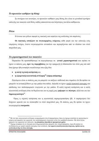 ΧΡΗΣΤΟΣ ΠΑΛΛΙΔΗΣ Σελίδα 16
Το πρωτεύον καθήκον (η θέση)
Σε συνέχεια των ανωτέρω, το πρωτεύον καθήκον μιας θέσης δεν είναι το μοναδικό κριτήριο
επιλογής των παικτών ανά θέση, καθώς απαιτούνται και δεξιότητες για άλλα καθήκοντα.
Ρόλοι
Η έννοια των ρόλων αφορά τις τακτικές και εκφεύγει της ανάλυσης του παρόντος.
Οι τακτικές εστιάζουν σε συγκεκριμένες ενέργειες κάθε φορά για την επίτευξη ενός
επιμέρους στόχου, έναντι συγκεκριμένου αντιπάλου και περιορίζονται από το πλαίσιο του στυλ
παιχνιδιού μας.
Τα χαρακτηριστικά των παικτών:
Παρακάτω θα προσπαθήσουμε να περιγράψουμε τα γενικά χαρακτηριστικά που πρέπει να
έχουν οι παίκτες μας, πριν τις παρεμβάσεις για την εφαρμογή ή διδασκαλία του στυλ μας και από
όσα έχουμε ήδη αναφέρει συγκλίνουμε στα εξής δύο:
η καλή τεχνική κατάρτιση και
η εξαιρετική αγωνιστική αντίληψη10
(λήψη απόφασης)
Ζητούμενο είναι οι παίκτες μας να μπορούν να παίξουν επιθετικά που σημαίνει ότι θα πρέπει να
μπορούν να ανταπεξέλθουν με την μπάλα στα πόδια. Δηλαδή να έχουν υψηλό ποσοστό επιτυχίας και
απόδοσης των ποδοσφαιρικών ενεργειών με την μπάλα. Η καλή τεχνική κατάρτιση και η καλή
αγωνιστική αντίληψη είναι τα θεμέλια και για τις αρχές μας γρήγορα και σίγουρα, αλλά και για την
δημιουργικότητα11
.
Όμως η τεχνική κατάρτιση και η αγωνιστική παραμετροποίηση (βλ. 4 παράμετροι) δεν
δείχνουν αρκετά για να υλοποιηθεί το στυλ παιχνιδιού μας. Οι παίκτες μας θα πρέπει να έχουν
συγκεκριμένη νοοτροπία.
10
Με τον όρο «αγωνιστική αντίληψη» αναφερόμαστε στις 4 παραμέτρους, όπως τις έχουμε αναλύσει σε προηγούμενο
κείμενο και αφορούν την ερμηνεία. των ποδοσφαιρικών ενεργειών εντός του ομαδικού πλαισίου. Με άλλα λόγια,
αφορούν την ερμηνεία των επιλογών, τις αποφάσεις δηλαδή σε πραγματικό χρόνο.
11
Έχουμε αναφέρει ότι το σίγουρα και η δημιουργικότητα αφορούν την «λήψη απόφαση», όμως θα πρέπει να
συνδυάζονται με υψηλό επίπεδο επιτυχίας στην εκτέλεση. Δεν αρκεί η σωστή επιλογή ενέργειας, πρέπει και η
εκτέλεση αυτής να είναι επιτυχής.
 